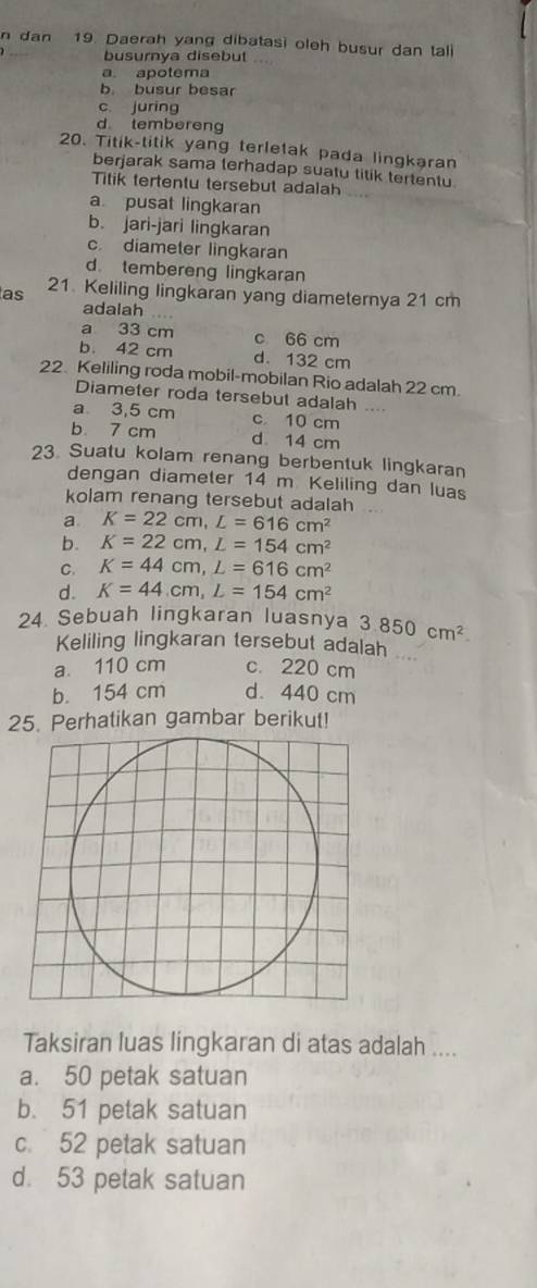 dan 19. Daerah yang dibatasi oleh busur dan tall
busurnya disebut ...
a apotema
b busur besar
c. juring
d tembereng
20. Titik-titik yang terletak pada lingkəran
berjarak sama terhadap suatu titik tertentu
Titik tertentu tersebut adalah
a pusat lingkaran
b. jari-jari lingkaran
c diameter lingkaran
d. tembereng lingkaran
as 21 Keliling lingkaran yang diameternya 21 cm
adalah
a 33 cm c 66 cm
b. 42 cm d. 132 cm
22. Keliling roda mobil-mobilan Rio adalah 22 cm.
Diameter roda tersebut adalah ….
a 3,5 cm c 10 cm
b. 7 cm d 14 cm
23. Suatu kolam renang berbentuk lingkaran
dengan diameter 14 m Keliling dan luas
kolam renang tersebut adalah
a K=22cm, L=616cm^2
b. K=22cm, L=154cm^2
C. K=44cm, L=616cm^2
d. K=44.cm, L=154cm^2
24. Sebuah lingkaran luasnya 3.850cm^2. 
Keliling lingkaran tersebut adalah
a. 110 cm c. 220 cm
b. 154 cm d. 440 cm
25. Perhatikan gambar berikut!
Taksiran luas lingkaran di atas adalah ....
a. 50 petak satuan
b. 51 petak satuan
c. 52 petak satuan
d. 53 petak satuan