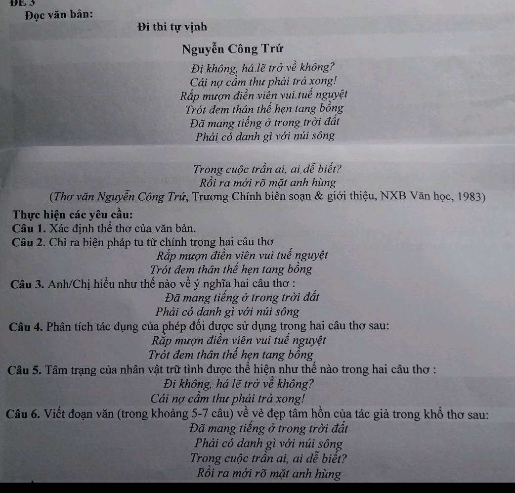 ĐE 3
Đọc văn bản:
Đi thi tự vịnh
Nguyễn Công Trứ
Đi không, há lẽ trở về không?
Cái nợ cầm thư phải trả xong!
Rắp mượn điền viên vui tuế nguyệt
Trót đem thân thế hẹn tang bồng
Đã mang tiếng ở trong trời đất
Phải có danh gì với núi sông
Trong cuộc trần ai, ai dễ biết?
Rồi ra mới rõ mặt anh hùng
(Thơ văn Nguyễn Công Trứ, Trương Chính biên soạn & giới thiệu, NXB Văn học, 1983)
Thực hiện các yêu cầu:
Câu 1. Xác định thể thơ của văn bản.
Câu 2. Chỉ ra biện pháp tu từ chính trong hai câu thơ
Rắp mượn điền viên vui tuế nguyệt
Trót đem thân thế hẹn tang bồng
Câu 3. Anh/Chị hiều như thế nào về ý nghĩa hai câu thơ :
Đã mang tiếng ở trong trời đất
Phải có danh gì với núi sông
Câu 4. Phân tích tác dụng của phép đối được sử dụng trọng hai câu thơ sau:
Rắp mượn điền viên vui tuế nguyệt
Trót đem thân thế hẹn tang bồng
Câu 5. Tâm trạng của nhân vật trữ tình được thể hiện như thế nào trong hai câu thơ :
Đi không, há lẽ trở về không?
Cái nợ cầm thư phải trả xong!
Câu 6. Viết đoạn văn (trong khoảng 5-7 câu) về vẻ đẹp tâm hồn của tác giả trong khổ thơ sau:
Đã mang tiếng ở trong trời đất
Phải có danh gì với núi sông
Trong cuộc trần ai, ai dễ biết?
Rồi ra mới rõ mặt anh hùng