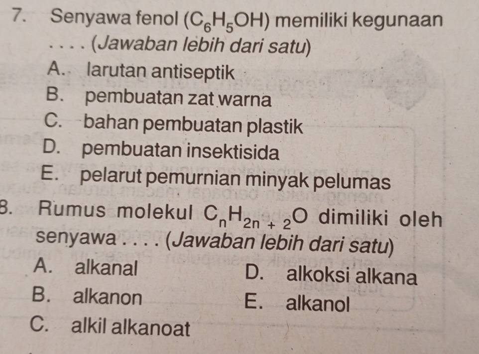 Senyawa fenol (C_6H_5OH) memiliki kegunaan
. . . . (Jawaban lebih dari satu)
A. larutan antiseptik
B. pembuatan zat warna
C. bahan pembuatan plastik
D. pembuatan insektisida
E. pelarut pemurnian minyak pelumas
B. Rumus molekul C_nH_2n+2O dimiliki oleh
senyawa . . . . (Jawaban lebih dari satu)
A. alkanal D. alkoksi alkana
B. alkanon E. alkanol
C. alkil alkanoat