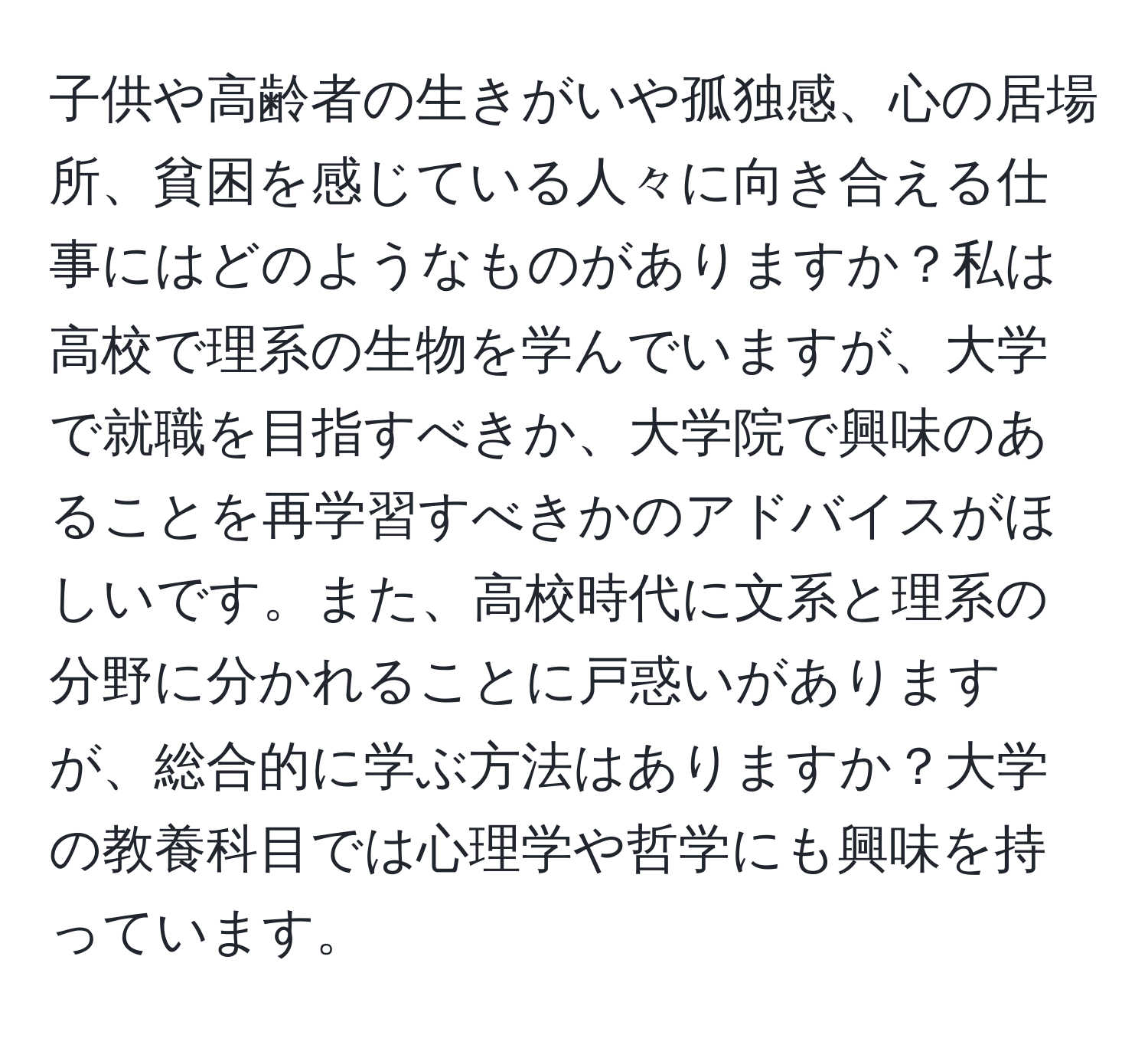 子供や高齢者の生きがいや孤独感、心の居場所、貧困を感じている人々に向き合える仕事にはどのようなものがありますか？私は高校で理系の生物を学んでいますが、大学で就職を目指すべきか、大学院で興味のあることを再学習すべきかのアドバイスがほしいです。また、高校時代に文系と理系の分野に分かれることに戸惑いがありますが、総合的に学ぶ方法はありますか？大学の教養科目では心理学や哲学にも興味を持っています。