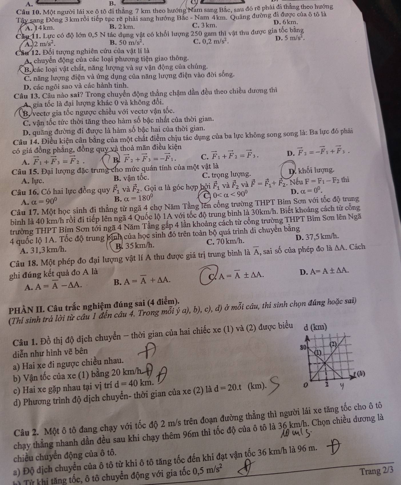 A.
B.
a
Câu 10. Một người lái xe ộ tô đi thẳng 7 km theo hướng Nam sang Bắc, sau đó rẽ phải đi thẳng theo hướng
Tây sang Đông 3 km rồi tiếp tục rẽ phải sang hướng Bắc - Nam 4km. Quãng đường đi được của ô tô là
A. 14km. B. 2 km. C. 3 km. D. 6km.
Câu 11. Lực có độ lớn 0,5 N tác dụng vật có khối lượng 250 gam thì vật thu được gia tốc bằng
C.
A. 2m/s^2. B. 50m/s^2. 0,2m/s^2.
D. 5m/s^2.
Câu 12. Đối tượng nghiên cứu của vật lí là
A chuyển động của các loại phương tiện giao thông.
B. các loại vật chất, năng lượng và sự vận động của chúng.
C. năng lượng điện và ứng dụng của năng lượng điện vào đời sống.
D. các ngôi sao và các hành tinh.
Câu 13. Câu nào sai? Trong chuyển động thẳng chậm dần đều theo chiều dương thì
gia tốc là đại lượng khác 0 và không đổi.
B. vectơ gia tốc ngược chiều với vectơ vận tốc.
C. vận tốc tức thời tăng theo hàm số bậc nhất của thời gian.
D. quãng đường đi được là hàm số bậc hai của thời gian.
Câu 14. Điều kiện cân bằng của một chất điểm chịu tác dụng của ba lực không song song là: Ba lực đó phải
có giá đồng phẳng, đồng quy và thoả mãn điều kiện
A. vector F_1+vector F_3=vector F_2. B vector F_2+vector F_3=-vector F_1. C. vector F_1+vector F_2=vector F_3. D. vector F_2=-vector F_1+vector F_3.
Câu 15. Đại lượng đặc trưng cho mức quán tính của một vật là
A. lực. B. vận tốc. C. trọng lượng. D. khối lượng.
Câu 16. Có hai lực đồng quy vector F_1 và vector F_2. Gọi α là góc hợp bởi vector F_1 và vector F_2 và vector F=vector F_1+vector F_2 Nếu F=F_1-F_2 thì
D. alpha =0^0.
A. alpha =90°
B. alpha =180°
C 0 <90^0
Câu 17. Một học sinh đi thẳng từ ngã 4 chợ Năm Tầng lên cổng trường THPT Bim Sơn với tốc độ trung
bình là 40 km/h rồi đi tiếp lên ngã 4 Quốc lộ 1A với tốc độ trung bình là 30km/h. Biết khoảng cách từ cổng
trường THPT Bim Sơn tới ngã 4 Năm Tầng gấp 4 lần khoảng cách từ cổng trường THPT Bim Sơn lên Ngã
4 quốc lộ 1A. Tốc độ trung bình của học sinh đó trên toàn bộ quá trình di chuyển bằng
A. 31,3 km/h. B. 35 km/h. C. 70 km/h. D. 37,5 km/h.
Câu 18. Một phép đo đại lượng vật lí A thu được giá trị trung bình là overline A , sai số của phép đo là △ A. Cách
ghi đúng kết quả đo A là D. A=A± △ A.
C A=overline A± △ A.
A. A=overline A-△ A.
B. A=overline A+△ A.
PHÀN II. Câu trắc nghiệm đúng sai (4 điểm).
(Thí sinh trả lời từ câu 1 đến câu 4. Trong mỗi ý a), b), c), d) ở mỗi câu, thí sinh chọn đúng hoặc sai)
Câu 1. Đồ thị độ dịch chuyển - thời gian của hai chiếc xe (1) và (2) được biểu d (km)
diễn như hình vẽ bên 
a) Hai xe đi ngược chiều nhau.
b) Vận tốc của xe (1) bằng 20 km/h
c) Hai xe gặp nhau tại vị trí d=40km.
d) Phương trình độ dịch chuyển- thời gian của xe (2) là d=20.t (km).
Câu 2. Một ô tô đang chạy với tốc độ 2 m/s trên đoạn đường thẳng thì người lái xe tăng tốc cho ô tô
chạy thẳng nhanh dần đều sau khi chạy thêm 96m thì tốc độ của ô tô là 36 km/h. Chọn chiều dương là
chiều chuyển động của ô tô.
a) Độ dịch chuyển của ô tô từ khi ô tô tăng tốc đến khi đạt vận tốc 36 km/h là 96 m.
hì Từ khị tăng tốc, ô tô chuyển động với gia tốc 0,5m/s^2
Trang 2/3