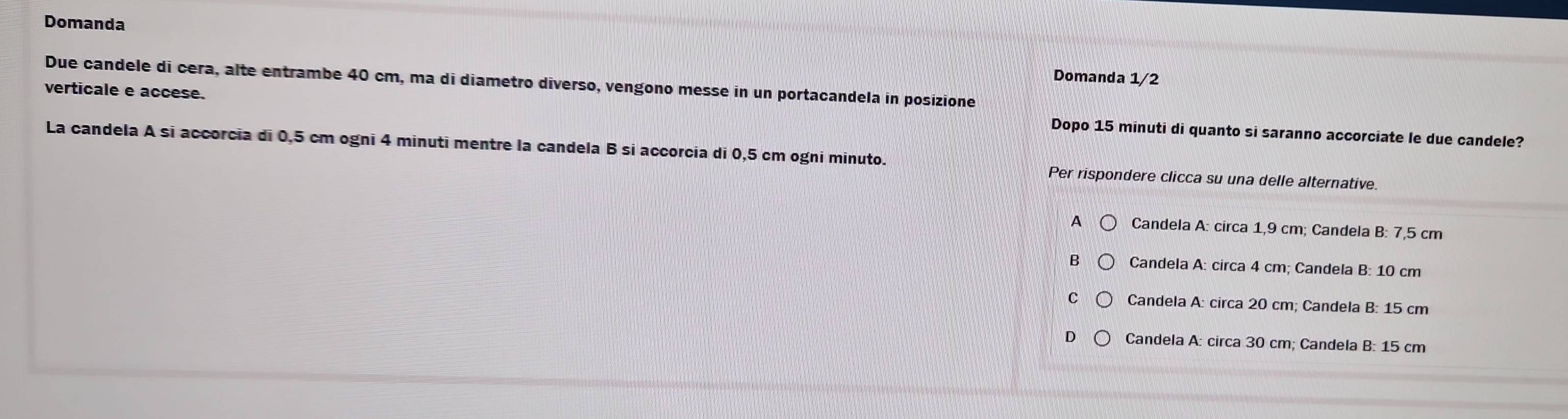 Domanda
Domanda 1/2
Due candele di cera, alte entrambe 40 cm, ma di diametro diverso, vengono messe in un portacandela in posizione
verticale e accese. Dopo 15 minuti di quanto si saranno accorciate le due candele?
La candela A si accorcia di 0,5 cm ogni 4 minuti mentre la candela B si accorcia di 0,5 cm ogni minuto. Per rispondere clicca su una delle alternative.
A Candela A: circa 1,9 cm; Candela B: 7,5 cm
Candela A: circa 4 cm; Candela B: 10 cm
C Candela A: circa 20 cm; Candela B: 15 cm
D Candela A: circa 30 cm; Candela B: 15 cm