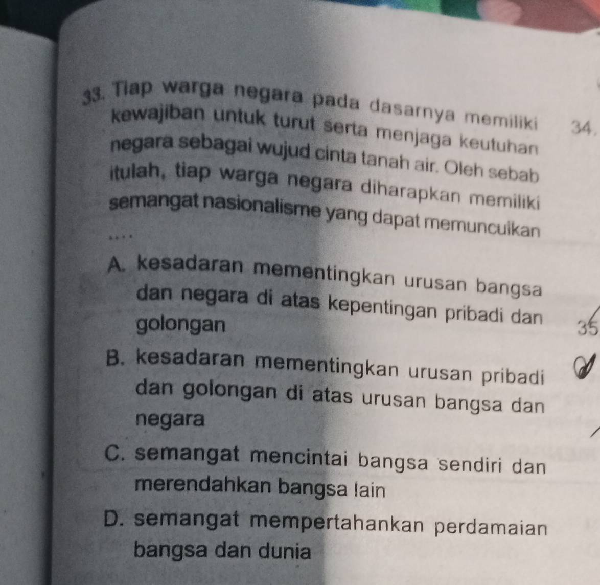 Tiap warga negara pada dasarnya memiliki 34.
kewajiban untuk turut serta menjaga keutuhan 
negara sebagai wujud cinta tanah air. Oleh sebab
itulah, tiap warga negara diharapkan memiliki
semangat nasionalisme yang dapat memuncuikan 
…
A. kesadaran mementingkan urusan bangsa
dan negara di atas kepentingan pribadi dan 
golongan 35
B. kesadaran mementingkan urusan pribadi
dan golongan di atas urusan bangsa dan 
negara
C. semangat mencintai bangsa sendiri dan
merendahkan bangsa lain
D. semangat mempertahankan perdamaian
bangsa dan dunia