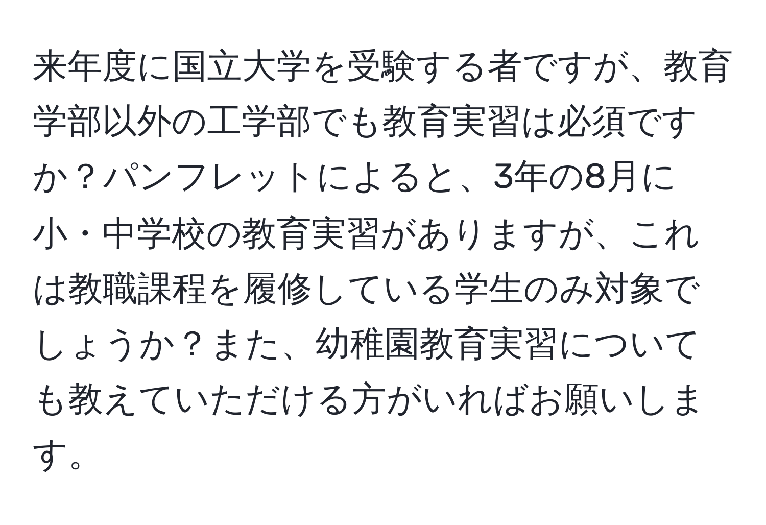 来年度に国立大学を受験する者ですが、教育学部以外の工学部でも教育実習は必須ですか？パンフレットによると、3年の8月に小・中学校の教育実習がありますが、これは教職課程を履修している学生のみ対象でしょうか？また、幼稚園教育実習についても教えていただける方がいればお願いします。