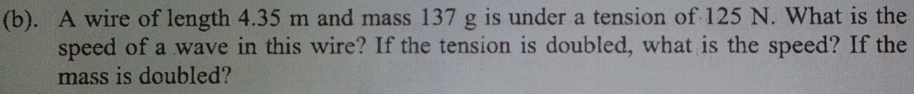 A wire of length 4.35 m and mass 137 g is under a tension of 125 N. What is the 
speed of a wave in this wire? If the tension is doubled, what is the speed? If the 
mass is doubled?