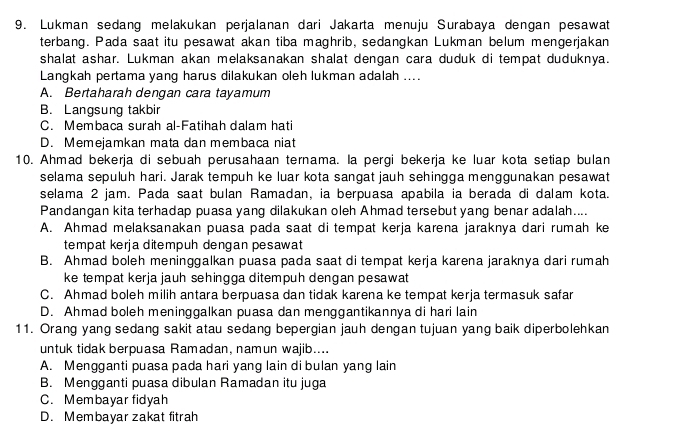 Lukman sedang melakukan perjalanan dari Jakarta menuju Surabaya dengan pesawat
terbang. Pada saat itu pesawat akan tiba maghrib, sedangkan Lukman belum mengerjakan
shalat ashar. Lukman akan melaksanakan shalat dengan cara duduk di tempat duduknya.
Langkah pertama yang harus dilakukan oleh lukman adalah ....
A. Bertaharah dengan cara tayamum
B. Langsung takbir
C. Membaca surah al-Fatihah dalam hati
D. Memejamkan mata dan membaca niat
10. Ahmad bekerja di sebuah perusahaan ternama. la pergi bekerja ke luar kota setiap bulan
selama sepuluh hari. Jarak tempuh ke luar kota sangat jauh sehingga menggunakan pesawat
selama 2 jam. Pada saat bulan Ramadan, ia berpuasa apabila ia berada di dalam kota.
Pandangan kita terhadap puasa yang dilakukan oleh Ahmad tersebut yang benar adalah....
A. Ahmad melaksanakan puasa pada saat di tempat kerja karena jaraknya dari rumah ke
tempat kerja ditempuh dengan pesawat
B. Ahmad boleh meninggalkan puasa pada saat di tempat kerja karena jaraknya dari rumah
ke tempat kerja jauh sehingga ditempuh dengan pesawat
C. Ahmad boleh milih antara berpuasa dan tidak karena ke tempat kerja termasuk safar
D. Ahmad boleh meninggalkan puasa dan menggantikannya di hari lain
11. Orang yang sedang sakit atau sedang bepergian jauh dengan tujuan yang baik diperbolehkan
untuk tidak berpuasa Ramadan, namun wajib....
A. Mengganti puasa pada hari yang lain di bulan yang lain
B. Mengganti puasa dibulan Ramadan itu juga
C. Membayar fidyah
D. Membayar zakat fitrah