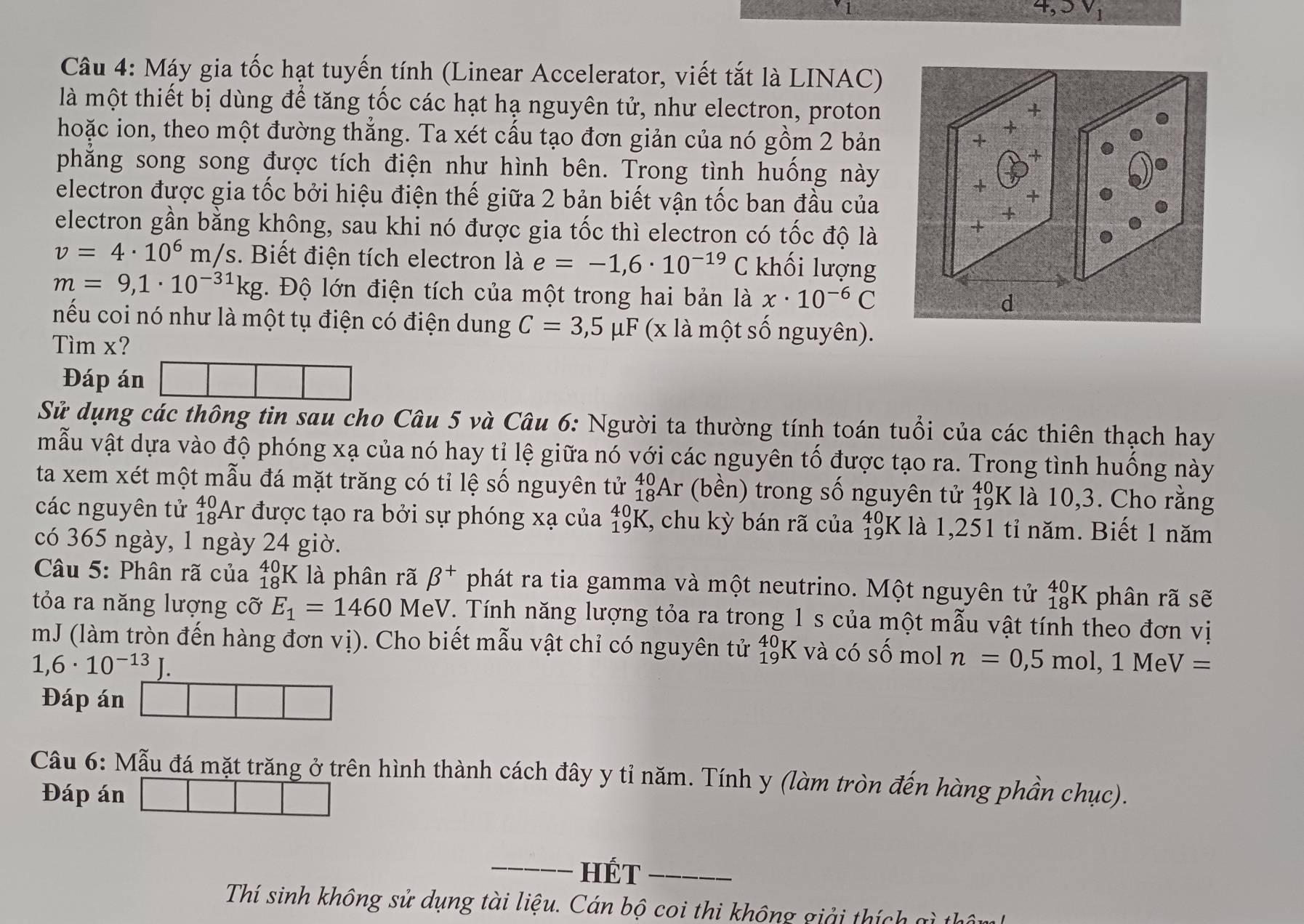 Máy gia tốc hạt tuyến tính (Linear Accelerator, viết tắt là LINAC)
là một thiết bị dùng để tăng tốc các hạt hạ nguyên tử, như electron, proton
hoặc ion, theo một đường thắng. Ta xét cấu tạo đơn giản của nó gồm 2 bản
phẳng song song được tích điện như hình bên. Trong tình huống này
electron được gia tốc bởi hiệu điện thế giữa 2 bản biết vận tốc ban đầu của
electron gần bằng không, sau khi nó được gia tốc thì electron có tốc độ là
v=4· 10^6m/s. Biết điện tích electron lae=-1,6· 10^(-19)C khối lượng
m=9,1· 10^(-31)kg. Độ lớn điện tích của một trong hai bản là x· 10^(-6)C
nếu coi nó như là một tụ điện có điện dung C=3,5mu F (x là một số nguyên).
Tìm x?
Đáp án
Sử dụng các thông tin sau cho Câu 5 và Câu 6: Người ta thường tính toán tuổi của các thiên thạch hay
mẫu vật dựa vào độ phóng xạ của nó hay tỉ lệ giữa nó với các nguyên tố được tạo ra. Trong tình huống này
ta xem xét một mẫu đá mặt trăng có tỉ lệ số nguyên tử _(18)^(40)Ar (bền) trong số nguyên tử $9K là 10,3. Cho rằng
các nguyên tử . 40 Ar được tạo ra bởi sự phóng xạ của _(19)^(40)K I, chu kỳ bán rã của beginarrayr 40 19endarray K là 1,251 tỉ năm. Biết 1 năm
có 365 ngày, 1 ngày 24 giờ.
Câu 5: Phân rã của _(18)^(40)KI à phân rã beta^+ phát ra tia gamma và một neutrino. Một nguyên tử _(18)^(40)K phân rã sẽ
tỏa ra năng lượng cỡ E_1=1460 MeV. Tính năng lượng tỏa ra trong 1 s của một mẫu vật tính theo đơn vị
mJ (làm tròn đến hàng đơn vị). Cho biết mẫu vật chỉ có nguyên tử _(19)^(40)K và có Swidehat O mol n=0,5mol,1MeV=
1,6· 10^(-13)J.
Đáp án
Câu 6: Mẫu đá mặt trăng ở trên hình thành cách đây y tỉ năm. Tính y (làm tròn đến hàng phần chục).
Đáp án
_HÉT_
Thí sinh không sử dụng tài liệu. Cán bộ coi thi không giải thích gì thôy