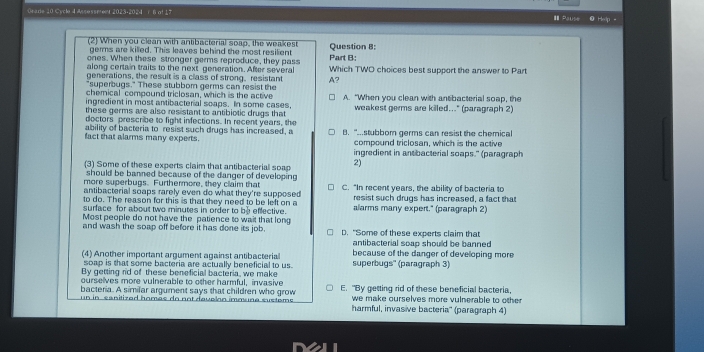 Orade 10 Cycle 4 Assessment 2023-2024  r 6 of 17 I Pause @ Help -
(2) When you clean with antibacterial soap, the weakest Question B:
germs are killed. This leaves behind the most resilient
ones. When these stronger germs reproduce, they pass Part B:
along certain traits to the next generation. After several Which TWO choices best support the answer to Part
generations, the result is a class of strong, resistant
"superbugs." These stubborn germs can resist the A?
chemical compound triclosan, which is the active
ingredient in most antibacterial soaps. In some cases, A. “When you clean with antbacterial soap, the
these germs are also resistant to antibiotic drugs that weakest germs are killed..." (paragraph 2)
doctors prescribe to fight infections. In recent years, the
ability of bacteria to resist such drugs has increased, a
fact that alarms many experts. B. "...stubbor germs can resist the chemical
compound triclosan, which is the active
ingredient in antibacterial soaps." (paragraph
(3) Some of these experts claim that antibacterial soap 2)
should be banned because of the danger of developing 
more superbugs. Furthermore, they claim that C. “In recent years, the ability of bacteria to
antibacterial soaps rarely even do what they're supposed 
to do. The reason for this is that they need to be left on a resist such drugs has increased, a fact that
surface for about two minutes in order to be effective. alarms many expert." (paragraph 2)
Most people do not have the patience to wait that long
and wash the soap off before it has done its job D. "Some of these experts claim that
antibacterial soap should be banned
(4) Another important argument against antibacterial superbugs'' (paragraph 3) because of the danger of developing more
soap is that some bacteria are actually beneficial to us.
By getting rid of these beneficial bacteria, we make
ourselves more vulnerable to other harmful, invasive
bacteria. A similar argument says that children who grow E. "By getting rid of these beneficial bacteria,
un in sanitized homés do not davelón immune sustems we make ourselves more vulnerable to other 
harmful, invasive bacteria'' (paragraph 4)