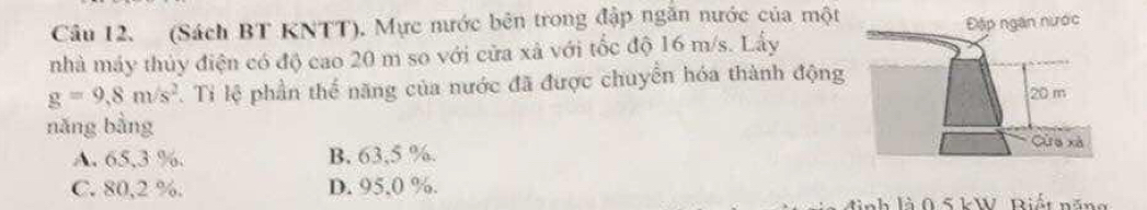 (Sách BT KNTT). Mực nước bên trong đập ngăn nước của một
nhà máy thủy điện có độ cao 20 m so với cửa xã với tốc độ 16 m/s. Lấy
g=9,8m/s^2. Ti lệ phần thể năng của nước đã được chuyển hóa thành động
nǎng bằng
A. 65,3 %. B. 63,5 %.
C. 80,2 %. D. 95,0 %.
0 5 kW R i t n ă n g