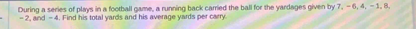 During a series of plays in a football game, a running back carried the ball for the yardages given by 7, -6, 4, -1, 8,
- 2, and - 4. Find his total yards and his average yards per carry.