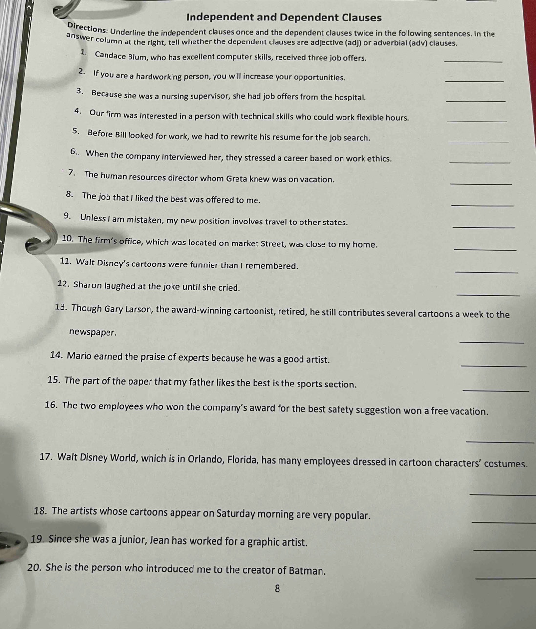 Independent and Dependent Clauses 
Directions: Underline the independent clauses once and the dependent clauses twice in the following sentences. In the 
answer column at the right, tell whether the dependent clauses are adjective (adi) or adverbial (adv) clauses 
_ 
1. Candace Blum, who has excellent computer skills, received three job offers. 
2. If you are a hardworking person, you will increase your opportunities. 
_ 
3. Because she was a nursing supervisor, she had job offers from the hospital. 
_ 
4. Our firm was interested in a person with technical skills who could work flexible hours 
_ 
5. Before Bill looked for work, we had to rewrite his resume for the job search. 
_ 
_ 
6. When the company interviewed her, they stressed a career based on work ethics. 
_ 
7. The human resources director whom Greta knew was on vacation. 
_ 
8. The job that I liked the best was offered to me. 
_ 
9. Unless I am mistaken, my new position involves travel to other states. 
10. The firm’s office, which was located on market Street, was close to my home. 
_ 
_ 
11. Walt Disney’s cartoons were funnier than I remembered. 
_ 
12. Sharon laughed at the joke until she cried. 
13. Though Gary Larson, the award-winning cartoonist, retired, he still contributes several cartoons a week to the 
_ 
newspaper. 
_ 
14. Mario earned the praise of experts because he was a good artist. 
_ 
15. The part of the paper that my father likes the best is the sports section. 
16. The two employees who won the company’s award for the best safety suggestion won a free vacation. 
_ 
17. Walt Disney World, which is in Orlando, Florida, has many employees dressed in cartoon characters’ costumes. 
_ 
_ 
18. The artists whose cartoons appear on Saturday morning are very popular. 
_ 
19. Since she was a junior, Jean has worked for a graphic artist. 
_ 
20. She is the person who introduced me to the creator of Batman. 
8