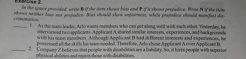 In the space provided, write B if the item shows bias and P if it shows prejudice. Write N if the item 
shows neither bias nor prejudice. Bias should show unfairness, while prejudice should manifest dis- 
crimination 
_l . As the team leader, Arlo wants members who can get along well with each other. Yesterday, he 
interviewed two applicants. Applicant A shared similar interests, experiences, and backgrounds 
with his team members. Although Applicant B had different interests and experiences, he 
possessed all the skills his team needed. Therefore, Arlo chose Applicant A over Applicant B, 
_2. Company Z believes that people with disabilities are a liability. So, it hires people with superior 
physical abilities and rejects those with disabilities.