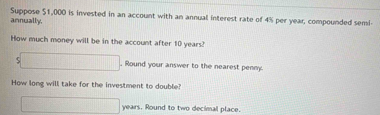 Suppose $1,000 is invested in an account with an annual interest rate of 4% per year, compounded semi- 
annually. 
How much money will be in the account after 10 years?
s□. Round your answer to the nearest penny. 
How long will take for the investment to double?
□ years. Round to two decimal place.
10