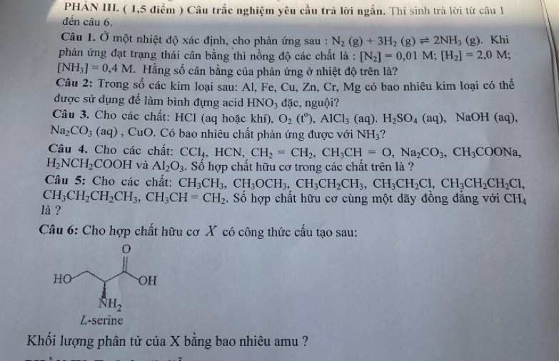 PHẢN III. ( 1,5 điểm ) Câu trắc nghiệm yêu cầu trả lời ngắn. Thí sinh trả lời từ câu l
đến câu 6.
Câu 1. Ở một nhiệt độ xác định, cho phản ứng sau : N_2(g)+3H_2(g)leftharpoons 2NH_3(g). Khi
phản ứng đạt trạng thái cân bằng thì nồng độ các chất là : [N_2]=0,01M;[H_2]=2,0M;
[NH_3]=0,4M Hằng số cân bằng của phản ứng ở nhiệt độ trên là?
Câu 2: Trong số các kim loại sau: Al, Fe, Cu, Zn, Cr, Mg có bao nhiêu kim loại có thể
được sử dụng để làm bình đựng acid HNO_3 dặc, nguội?
Câu 3. Cho các chất: HCl (aq hoặc khí), O_2(t°),AlCl_3(aq).H_2SO_4(aq) , NaOH (aq),
Na_2CO_3(aq) , CuO. Có bao nhiêu chất phản ứng được với NH_3
Câu 4. Cho các chất: CCl_4,HCN,CH_2=CH_2,CH_3CH=O,Na_2CO_3,CH_3COONa,
H_2NCH_2COOH và Al_2O_3. Số hợp chất hữu cơ trong các chất trên là ?
Câu 5: Cho các chất: CH_3CH_3,CH_3OCH_3,CH_2CH_3,CH_2Cl,CH_3CH_2CH_2Cl,
CH_3CH_2CH_2CH_3,CH_3CH=CH_2. Số hợp chất hữu cơ cùng một dãy đồng đẳng với CH_4
là ?
Câu 6: Cho hợp chất hữu cơ X có công thức cấu tạo sau:
Khối lượng phân tử của X bằng bao nhiêu amu ?