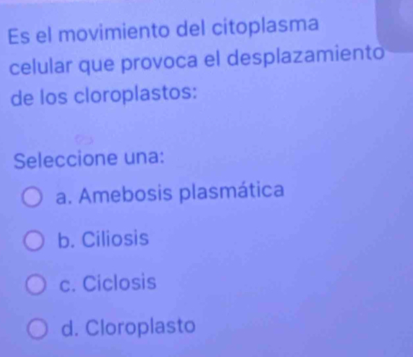 Es el movimiento del citoplasma
celular que provoca el desplazamiento
de los cloroplastos:
Seleccione una:
a. Amebosis plasmática
b. Ciliosis
c. Ciclosis
d. Cloroplasto