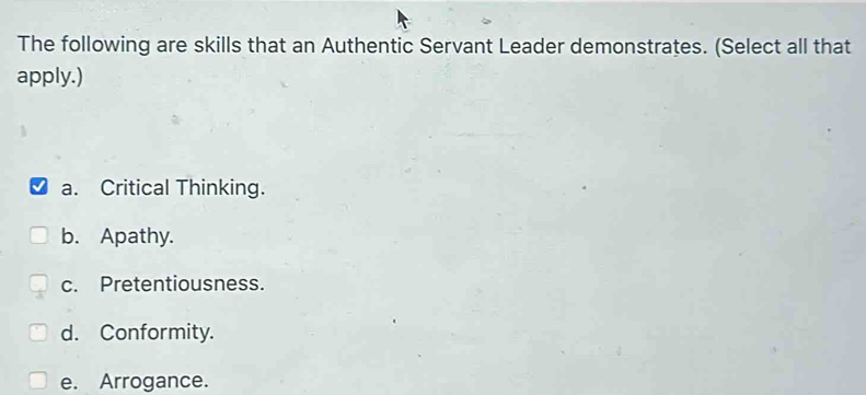 The following are skills that an Authentic Servant Leader demonstrates. (Select all that
apply.)
a. Critical Thinking.
b. Apathy.
c. Pretentiousness.
d. Conformity.
e. Arrogance.