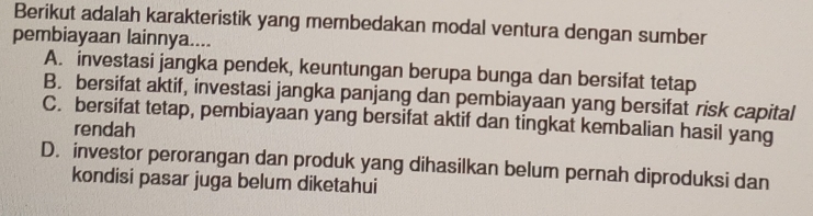 Berikut adalah karakteristik yang membedakan modal ventura dengan sumber
pembiayaan lainnya....
A. investasi jangka pendek, keuntungan berupa bunga dan bersifat tetap
B. bersifat aktif, investasi jangka panjang dan pembiayaan yang bersifat risk capital
C. bersifat tetap, pembiayaan yang bersifat aktif dan tingkat kembalian hasil yang
rendah
D. investor perorangan dan produk yang dihasilkan belum pernah diproduksi dan
kondisi pasar juga belum diketahui