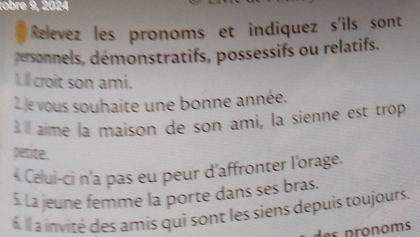 tobre 9, 2024 
Relevez les pronoms et indiquez s'ils sont 
personnels, démonstratifs, possessifs ou relatifs. 
I ll croit son ami. 
2 e vous souhaite une bonne année. 
I aime la maison de son ami, la sienne est trop 
petite. 
* Celui-ci n'a pas eu peur d'affronter l'orage. 
5 la jeune femme la porte dans ses bras. 
Il a invité des amis qui sont les siens depuis toujours. 
des pronoms