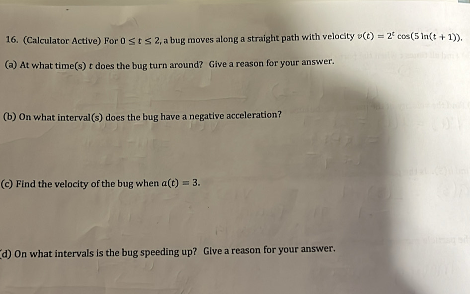 (Calculator Active) For 0≤ t≤ 2 , a bug moves along a straight path with velocity v(t)=2^tcos (5ln (t+1)). 
(a) At what time(s) t does the bug turn around? Give a reason for your answer. 
(b) On what interval(s) does the bug have a negative acceleration? 
(c) Find the velocity of the bug when a(t)=3. 
(d) On what intervals is the bug speeding up? Give a reason for your answer.