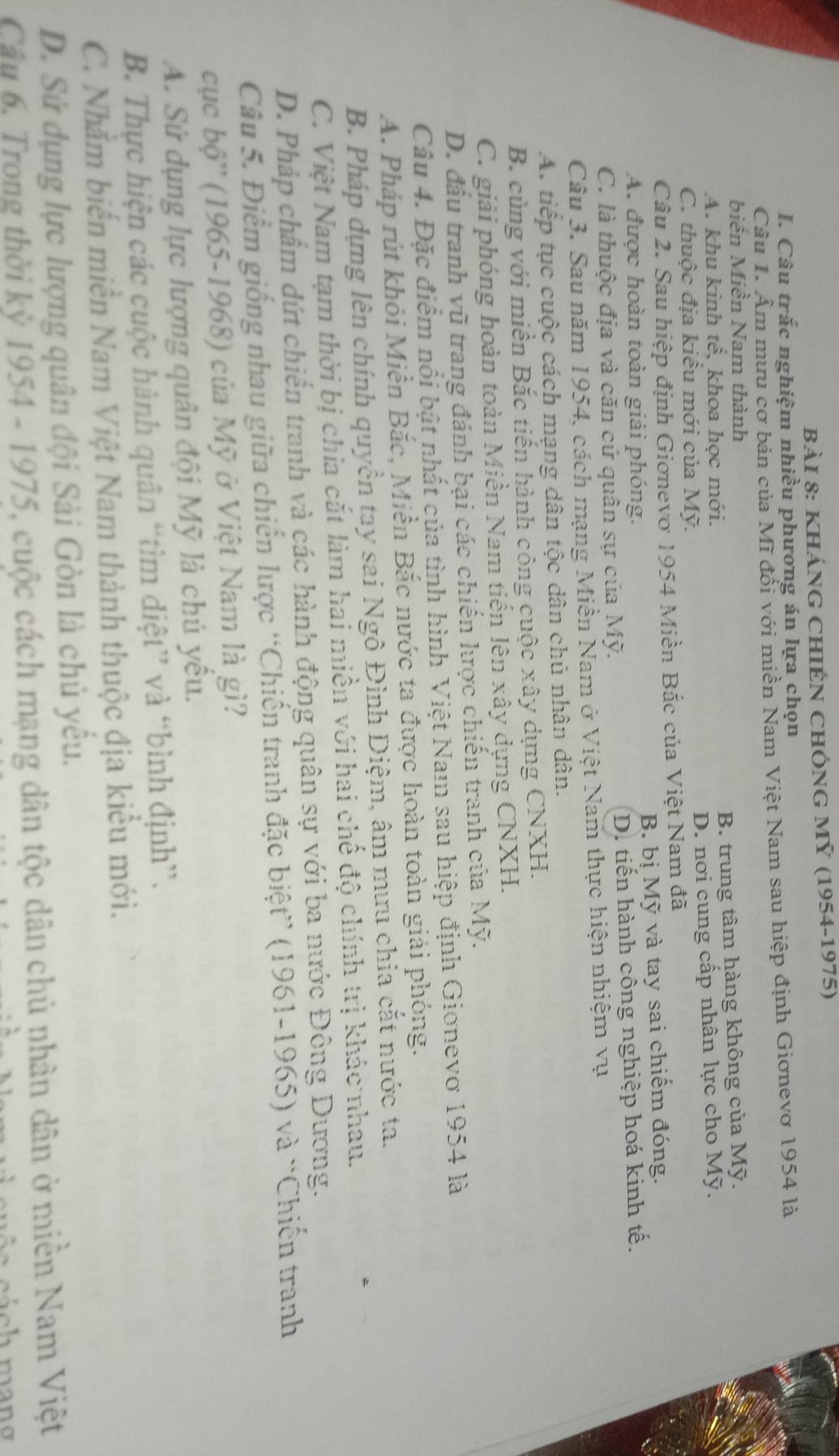 KhánG ChiẾN ChÓnG Mỹ (1954-1975)
I. Câu trắc nghiệm nhiều phương án lựa chọn
Câu 1. Âm mưu cơ bản của Mĩ đổi với miền Nam Việt Nam sau hiệp định Giơnevơ 1954 là
biển Miền Nam thành
A. khu kinh tê, khoa học mới. B. trung tâm hàng không của Mỹ.
C. thuộc địa kiểu mới của Mỹ. D. nơi cung cấp nhân lực cho Mỹ.
Câu 2. Sau hiệp định Giơnevo 1954 Miền Bắc của Việt Nam đã
A. được hoàn toàn giải phóng. B. bị Mỹ và tay sai chiếm đóng.
C. là thuộc địa và căn cứ quân sự của Mỹ. D. tiến hành công nghiệp hoá kinh tế.
Câu 3. Sau năm 1954, cách mạng Miền Nam ở Việt Nam thực hiện nhiệm vụ
A. tiếp tục cuộc cách mạng dân tộc dân chủ nhân dân.
B. cùng với miền Bắc tiến hành công cuộc xây dựng CNXH.
C. giải phóng hoàn toàn Miền Nam tiến lên xây dựng CNXH.
D. đầu tranh vũ trang đánh bại các chiến hược chiến tranh của Mỹ.
Câu 4. Đặc điểm nổi bật nhất của tình hình Việt Nam sau hiệp định Gionevơ 1954 là
A. Pháp rút khỏi Miền Bắc, Miền Bắc nước ta được hoàn toàn giải phóng.
B. Pháp dựng lên chính quyền tay sai Ngô Đình Diệm, âm mưu chia cắt nước ta.
C. Việt Nam tạm thời bị chia cắt làm hai miền với hai chế độ chính trị khác nhau.
D. Pháp chẩm dứt chiến tranh và các hành động quân sự với ba nước Đông Dương.
Câu 5. Điểm giống nhau giữa chiến lược “Chiến tranh đặc biệt” (1961-1965) và “Chiến tranh
cục bộ'' (1965-1968) của Mỹ ở Việt Nam là gì?
A. Sử dụng lực lượng quân đội Mỹ là chủ yểu.
B. Thực hiện các cuộc hành quân “tìm điệt” và “bình định”.
C. Nhằm biến miền Nam Việt Nam thành thuộc địa kiểu mới.
D. Sứ dụng lực lượng quân đội Sải Gòn là chủ yếu.
Câu 6. Trong thời kỳ 1954 - 1975, cuộc cách mạng dân tộc dân chủ phân dân ở miền Nam Việt