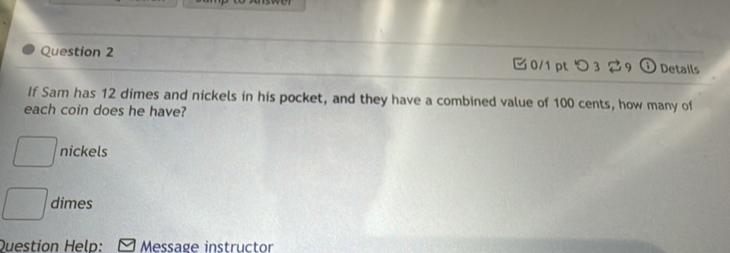 つ 3 2 9 Details 
If Sam has 12 dimes and nickels in his pocket, and they have a combined value of 100 cents, how many of 
each coin does he have?
□ nickels
□ dimes 
Question Help: Message instructor