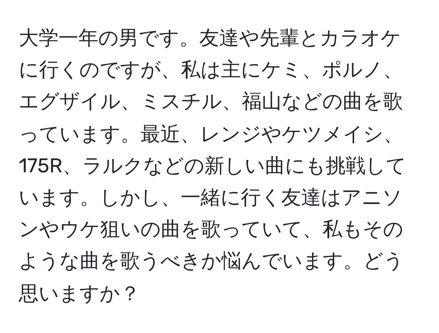 大学一年の男です。友達や先輩とカラオケに行くのですが、私は主にケミ、ポルノ、エグザイル、ミスチル、福山などの曲を歌っています。最近、レンジやケツメイシ、175R、ラルクなどの新しい曲にも挑戦しています。しかし、一緒に行く友達はアニソンやウケ狙いの曲を歌っていて、私もそのような曲を歌うべきか悩んでいます。どう思いますか？