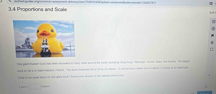 =1503627877 
3.4 Proportions and Scale 8 of 1 
This glant Rubber Duck has been recreated in many cities around the world, including Hong Kong, Pittsburgh, Toronto, Baku, and Sydney. The largest 
duck so far is in Saint-Nazaire, France. The duck measures 26 by 20 by 32 meters. A normal sized rubber duck is about 3.5 inches at its widest part 
What is the scale factor for this giant duck? Round your answer to the nearest whole meter
1inch=□ me er