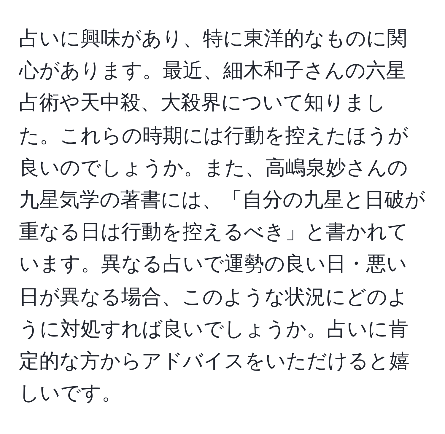 占いに興味があり、特に東洋的なものに関心があります。最近、細木和子さんの六星占術や天中殺、大殺界について知りました。これらの時期には行動を控えたほうが良いのでしょうか。また、高嶋泉妙さんの九星気学の著書には、「自分の九星と日破が重なる日は行動を控えるべき」と書かれています。異なる占いで運勢の良い日・悪い日が異なる場合、このような状況にどのように対処すれば良いでしょうか。占いに肯定的な方からアドバイスをいただけると嬉しいです。