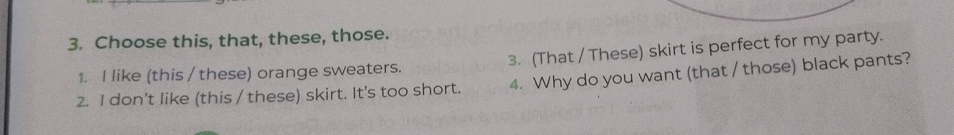 Choose this, that, these, those. 
3. (That / These) skirt is perfect for my party. 
1. I like (this / these) orange sweaters. 
2. I don't like (this / these) skirt. It's too short. 4. Why do you want (that / those) black pants?