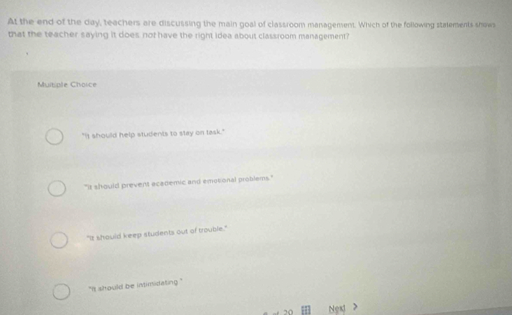 At the end of the day, teachers are discussing the main goal of classroom management. Which of the following statements shows
that the teacher saying it does not have the right idea about classroom management?
Muitiple Choice
"It should help students to stay on task."
"it should prevent academic and emotional problems."
"It should keep students out of trouble."
"it should be intimidating ."
20 Noxt >