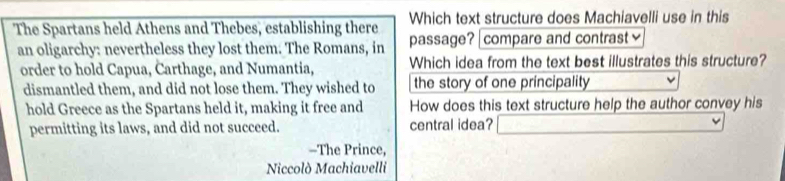 The Spartans held Athens and Thebes, establishing there Which text structure does Machiavelli use in this 
an oligarchy: nevertheless they lost them. The Romans, in passage? | compare and contrast≌ 
order to hold Capua, Carthage, and Numantia, Which idea from the text best illustrates this structure? 
dismantled them, and did not lose them. They wished to the story of one principality 
hold Greece as the Spartans held it, making it free and How does this text structure help the author convey his 
permitting its laws, and did not succeed. central idea? 
-The Prince, 
Niccolò Machiavelli