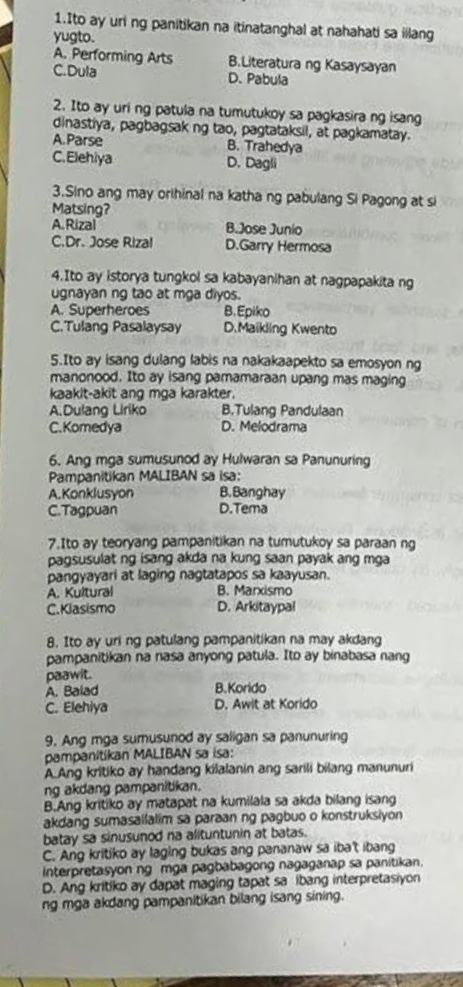 Ito ay uri ng panitikan na itinatanghal at nahahati sa illang
yugto.
A. Performing Arts B.Literatura ng Kasaysayan
C.Dula D. Pabula
2. Ito ay uri ng patula na tumutukoy sa pagkasira ng isang
dinastiya, pagbagsak ng tao, pagtataksil, at pagkamatay.
A.Parse B. Trahedya
C.Elehiya D. Dagli
3.Sino ang may orihinal na katha ng pabulang Si Pagong at si
Matsing?
A. Rizal B.Jose Junio
C.Dr. Jose Rizal D.Garry Hermosa
4.Ito ay istorya tungkol sa kabayanihan at nagpapakita ng
ugnayan ng tao at mga diyos.
A. Superheroes B.Epiko
C.Tulang Pasalaysay D.Maikling Kwento
5.Ito ay isang dulang labis na nakakaapekto sa emosyon ng
manonood. Ito ay isang pamamaraan upang mas maging
kaakit-akit ang mga karakter.
A.Dulang Liriko B.Tulang Pandulaan
C.Komedya D. Melodrama
6. Ang mga sumusunod ay Hulwaran sa Panunuring
Pampanitikan MALIBAN sa isa:
A.Konklusvon B. Banghay
C.Tagpuan D.Tema
7.Ito ay teoryang pampanitikan na tumutukoy sa paraan ng
pagsusulat ng isang akda na kung saan payak ang mga
pangyayari at laging nagtatapos sa kaayusan.
A. Kultural B. Marxismo
C. Klasismo D. Arkitaypal
8. Ito ay uri ng patulang pampanitikan na may akdang
pampanitikan na nasa anyong patula. Ito ay binabasa nang
paawit.
A. Balad B.Korido
C. Elehiya D. Awit at Korido
9. Ang mga sumusunod ay saligan sa panunuring
pampanitikan MALIBAN sa isa:
A Ang kritiko ay handang kilalanin ang sarili bilang manunuri
ng akdang pampanitikan.
B.Ang kritiko ay matapat na kumilala sa akda bilang isang
akdang sumasallalim sa paraan ng pagbuo o konstruksiyon 
batay sa sinusunod na alituntunin at batas.
C. Ang kritiko ay laging bukas ang pananaw sa iba't ibang
interpretasyon ng mga pagbabagong nagaganap sa panitikan.
D. Ang kritiko ay dapat maging tapat sa ibang interpretasiyon
ng mga akdang pampanitikan bilang isang sining.