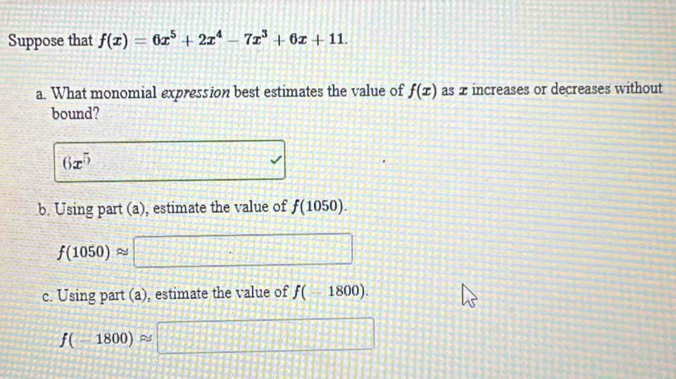 Suppose that f(x)=6x^5+2x^4-7x^3+6x+11. 
a. What monomial expression best estimates the value of f(x) as 2 increases or decreases without
bound?
6x^5
b. Using part (a), estimate the value of f(1050).
f(1050)approx
c. Using part (a), estimate the value of f(-1800).
f(-1800)