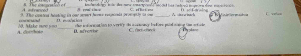 occan
8. The integration of_ technology into the new smartphone model has helped improve user experience.
A. advanced B. real-time C. effortless D. self-driving
9. The central heating in our smart home responds promptly to our _. A. drawback Bydisinformation C. voice
command D. evolution
10. Make sure you_ the information to verify its accuracy before publishing the article
A. distribute B. advertise C. fact-check Daplace