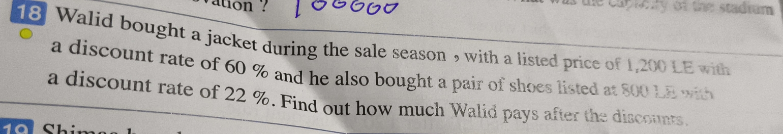 vation ? 
the capreity of the stadrum . 
18 Walid bought a jacket during the sale season , with a listed price of 1,200 LE with 
a discount rate of 60 % and he also bought a pair of shoes listed at 800 LE with 
a discount rate of 22 %. Find out how much Walid pays after the discounts.