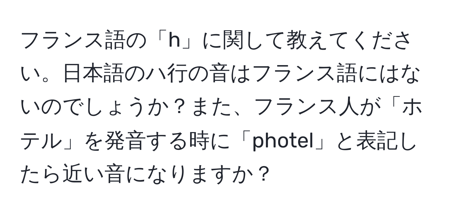 フランス語の「h」に関して教えてください。日本語のハ行の音はフランス語にはないのでしょうか？また、フランス人が「ホテル」を発音する時に「photel」と表記したら近い音になりますか？