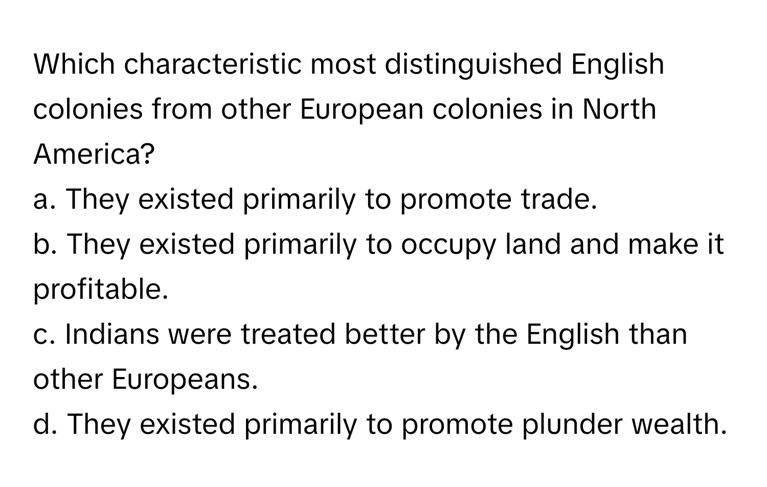 Which characteristic most distinguished English colonies from other European colonies in North America?

a. They existed primarily to promote trade.
b. They existed primarily to occupy land and make it profitable.
c. Indians were treated better by the English than other Europeans.
d. They existed primarily to promote plunder wealth.