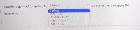 equation AB=C for matrix B. [ Select ] is a correct way to apply the
Select
inverse matrix A· B=C· A^(-1)
A^(-1)· A· B=A^(-1)· C
A· B· A^(-1)=C· A^(-1)
A· B=A^(-1)· C