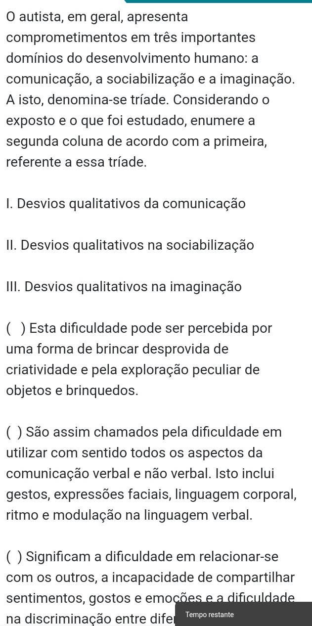 autista, em geral, apresenta 
comprometimentos em três importantes 
domínios do desenvolvimento humano: a 
comunicação, a sociabilização e a imaginação. 
A isto, denomina-se tríade. Considerando o 
exposto e o que foi estudado, enumere a 
segunda coluna de acordo com a primeira, 
referente a essa tríade. 
I. Desvios qualitativos da comunicação 
II. Desvios qualitativos na sociabilização 
III. Desvios qualitativos na imaginação 
) Esta dificuldade pode ser percebida por 
uma forma de brincar desprovida de 
criatividade e pela exploração peculiar de 
objetos e brinquedos. 
( ) São assim chamados pela dificuldade em 
utilizar com sentido todos os aspectos da 
comunicação verbal e não verbal. Isto inclui 
gestos, expressões faciais, linguagem corporal, 
ritmo e modulação na linguagem verbal. 
 ) Significam a dificuldade em relacionar-se 
com os outros, a incapacidade de compartilhar 
sentimentos, gostos e emoções e a dificuldade 
na discriminação entre difer Tempo restante