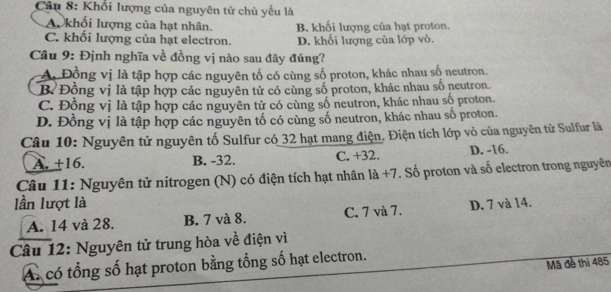 Khối lượng của nguyên tử chủ yếu là
A. khối lượng của hạt nhân. B. khối lượng của hạt proton.
C. khối lượng của hạt electron. D. khối lượng của lớp vỏ.
Câu 9: Định nghĩa về đồng vị nào sau đây đúng?
A. Đồng vị là tập hợp các nguyên tố có cùng số proton, khác nhau số neutron.
B Đồng vị là tập hợp các nguyên tử có cùng số proton, khác nhau số neutron.
C. Đồng vị là tập hợp các nguyên tử có cùng số neutron, khác nhau số proton.
D. Đồng vị là tập hợp các nguyên tố có cùng số neutron, khác nhau số proton.
Câu 10: Nguyên tử nguyên tố Sulfur có 32 hạt mang điện. Điện tích lớp vỏ của nguyên tử Sulfur là
A. +16. B. -32. C. +32. D. -16.
Câu 11: Nguyên tử nitrogen (N) có điện tích hạt nhân là +7. Số proton và số electron trong nguyên
lần lượt là D. 7 và 14.
A. 14 và 28. B. 7 và 8. C. 7 và 7.
Câu 12: Nguyên tử trung hòa về điện vì
Mã đề thi 485
A. có tổng số hạt proton bằng tổng số hạt electron.