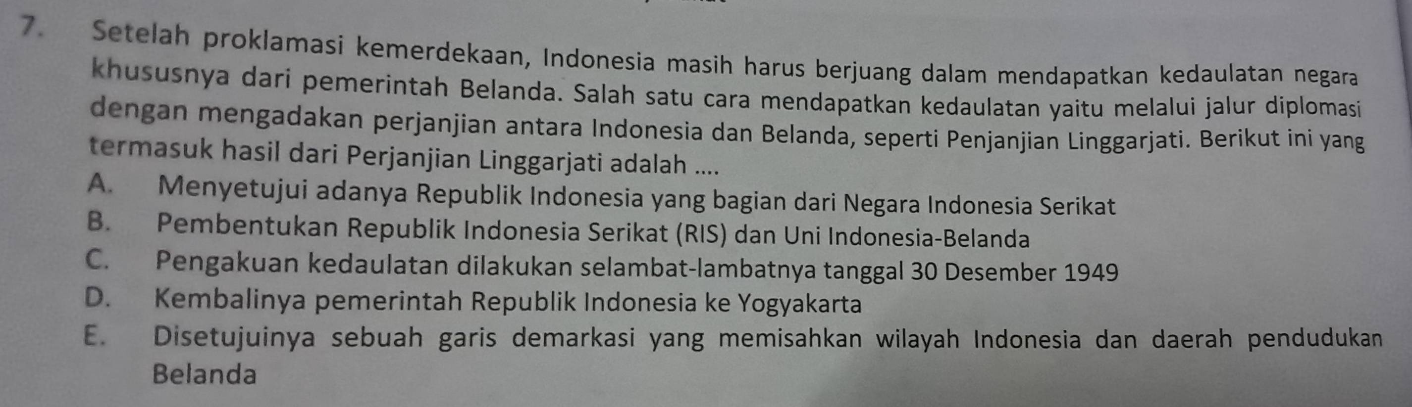 Setelah proklamasi kemerdekaan, Indonesia masih harus berjuang dalam mendapatkan kedaulatan negara
khususnya dari pemerintah Belanda. Salah satu cara mendapatkan kedaulatan yaitu melalui jalur diplomasi
dengan mengadakan perjanjian antara Indonesia dan Belanda, seperti Penjanjian Linggarjati. Berikut ini yang
termasuk hasil dari Perjanjian Linggarjati adalah ....
A. Menyetujui adanya Republik Indonesia yang bagian dari Negara Indonesia Serikat
B. Pembentukan Republik Indonesia Serikat (RIS) dan Uni Indonesia-Belanda
C. Pengakuan kedaulatan dilakukan selambat-lambatnya tanggal 30 Desember 1949
D. Kembalinya pemerintah Republik Indonesia ke Yogyakarta
E. Disetujuinya sebuah garis demarkasi yang memisahkan wilayah Indonesia dan daerah pendudukan
Belanda