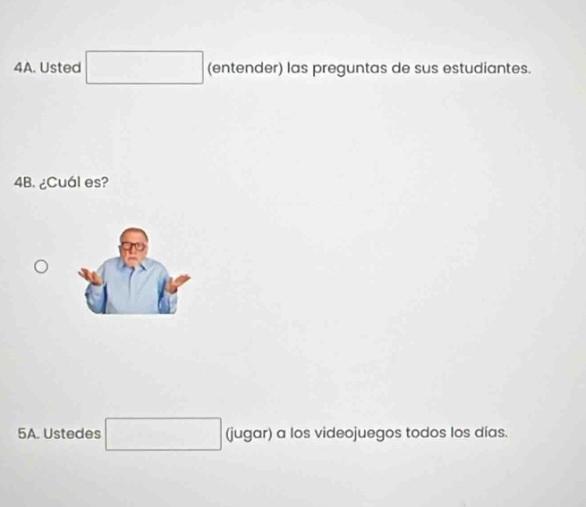 Usted □ □ (entender) las preguntas de sus estudiantes. 
4B. ¿Cuál es? 
5A. Ustedes □ (jugar) a los videojuegos todos los días.