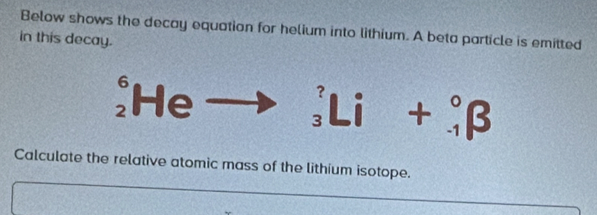 Below shows the decay equation for helium into lithium. A beta particle is emitted 
in this decay.
6 He 
Li - = 4
Calculate the relative atomic mass of the lithium isotope.