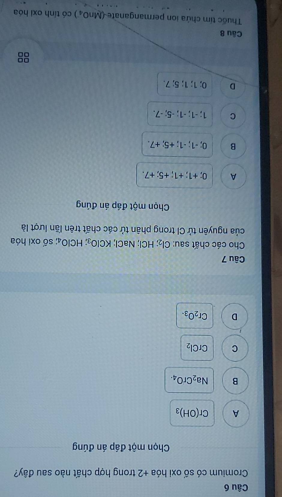 Cromium có số oxi hóa +2 trong hợp chất nào sau đây?
Chọn một đáp án đúng
A Cr(OH)_3
B Na_2CrO_4.
C CrCl_2
D Cr_2O_3. 
Câu 7
Cho các chất sau: Cl_2; ;HCI l; NaCl; KClO_3; HClO_4; số oxi hóa
của nguyên tử CI trong phân tử các chất trên lần lượt là
Chọn một đáp án đúng
A 0; +1; +1; +5; +7.
B 0; -1; -1; +5; +7.
C 1; -1; -1; -5; -7.
D 0; 1; 1; 5; 7.
Câu 8
Thuốc tím chứa ion permanganate (MnO_4) có tính oxi hóa