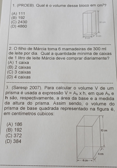 (PROEB). Qualé o volume desse bloco em cm^3 ?
(A) 111
(B) 192
(C) 2430
(D) 4860
2. O filho de Márcia toma 6 mamadeiras de 300 ml
de leite por dia. Qual a quantidade mínima de caixas
de 1 litro de leite Márcia deve comprar diariamente?
(A) 1 caixa
(B) 2 caixas
(C) 3 caixas
(D) 4 caixas
3. (Saresp 2007). Para calcular o volume V de um
prisma é usada a expressão V=A_b* h , em que A_b e
h são, respectivamente, a área da base e a medida
da altura do prisma. Assim sendo, o volume do
prisma de base quadrada representado na figura é,
em centímetros cúbicos:
(A) 186
(B) 192
(C) 372
(D) 384