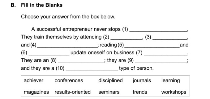 Fill in the Blanks
Choose your answer from the box below.
A successful entrepreneur never stops (1)_
They train themselves by attending (2) _, (3)_
and (4)_ ; reading (5)_ and
(6)_ update oneself on business (7)_
.
They are an (8)_ ; they are (9) _;
and they are a (10) _type of person.
achiever conferences disciplined journals learning
magazines results-oriented seminars trends workshops