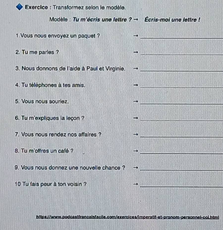 Exercice : Transformez selon le modèle. 
Modèle : Tu m'écris une fettre ? Écris-moi une lettre ! 
1 Vous nous envoyez un paquet ?_ 
2. Tu me parles ? 
_ 
3. Nous donnons de l'aide à Paul et Virginie._ 
4. Tu téléphones à tes amis._ 
5. Vous nous souriez. 
_ 
6. Tu m'expliques la leçon ?_ 
7. Vous nous rendez nos affaires ?_ 
8. Tu m`offres un café? 
_ 
9. Vous nous donnez une nouvelle chance ?_ 
10 Tu fais peur à ton voisin ?_ 
https://www.podcastfrancalsfacile.com/exercices/imperatif-et-pronom-personnel-coi.html