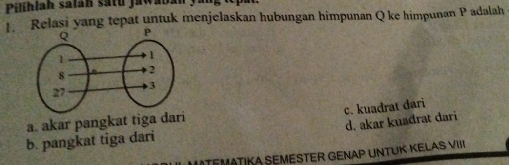 Pilihlah salan satu jawaban yang te p
1. Relasi yang tepat untuk menjelaskan hubungan himpunan Q ke himpunan P adalah
c. kuadrat dari
a. akar pangkat tiga dari
d. akar kuadrat dari
b. pangkat tiga dari
* MATEMATIKA SEMESTER GENAP UNTUK KELAS VIII