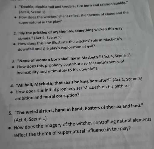 "Double, double toil and trouble; Fire burn and caldron bubble." 
(Act 4, Scene 1) 
How does the witches' chant reflect the themes of chaos and the 
supernatural in the play? 
2. "By the pricking of my thumbs, something wicked this way 
comes." (Act 4, Scene 1) 
How does this line illustrate the witches' role in Macbeth's 
downfall and the play's exploration of evil? 
3. "None of woman born shall harm Macbeth." (Act 4, Scene 1) 
How does this prophecy contribute to Macbeth’s sense of 
invincibility and ultimately to his downfall? 
4. "All hail, Macbeth, that shalt be king hereafter!" (Act 1, Scene 3) 
How does this initial prophecy set Macbeth on his path to 
ambition and moral corruption? 
5. "The weird sisters, hand in hand, Posters of the sea and land." 
(Act 4, Scene 1) 
How does the imagery of the witches controlling natural elements 
reflect the theme of supernatural influence in the play?