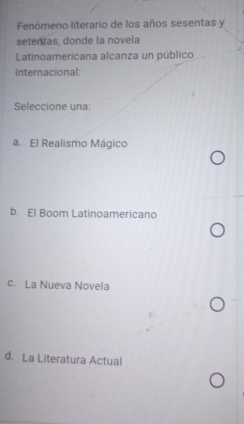 Fenómeno literario de los años sesentas y
setentas, donde la novela
Latinoamericana alcanza un público
internacional:
Seleccione una:
a. El Realismo Mágico
b. El Boom Latinoamericano
c. La Nueva Novela
d. La Literatura Actual